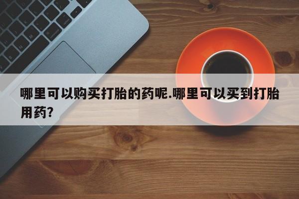 打胎药私人医院专卖店哪里可以购买打胎的药呢.哪里可以买到打胎用药？