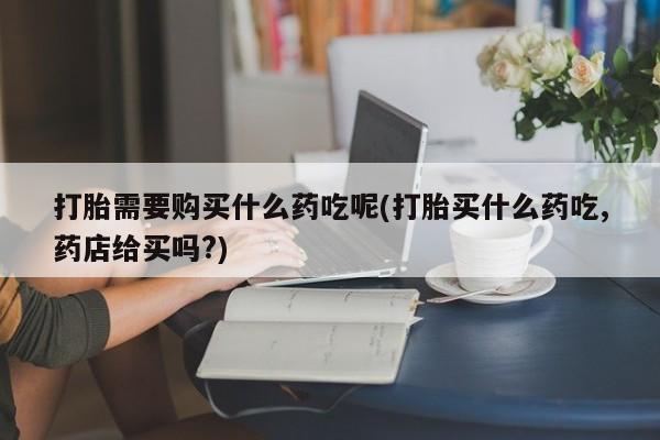打胎药私人医院专卖店打胎需要购买什么药吃呢(打胎买什么药吃,药店给买吗?)