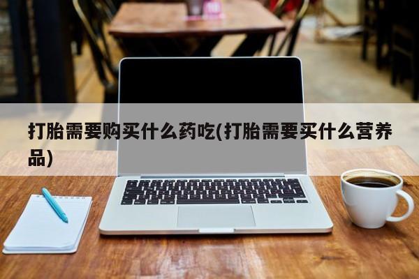 打胎药私人医院专卖店打胎需要购买什么药吃(打胎需要买什么营养品)