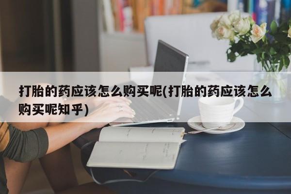 打胎药私人医院专卖店打胎的药应该怎么购买呢(打胎的药应该怎么购买呢知乎)